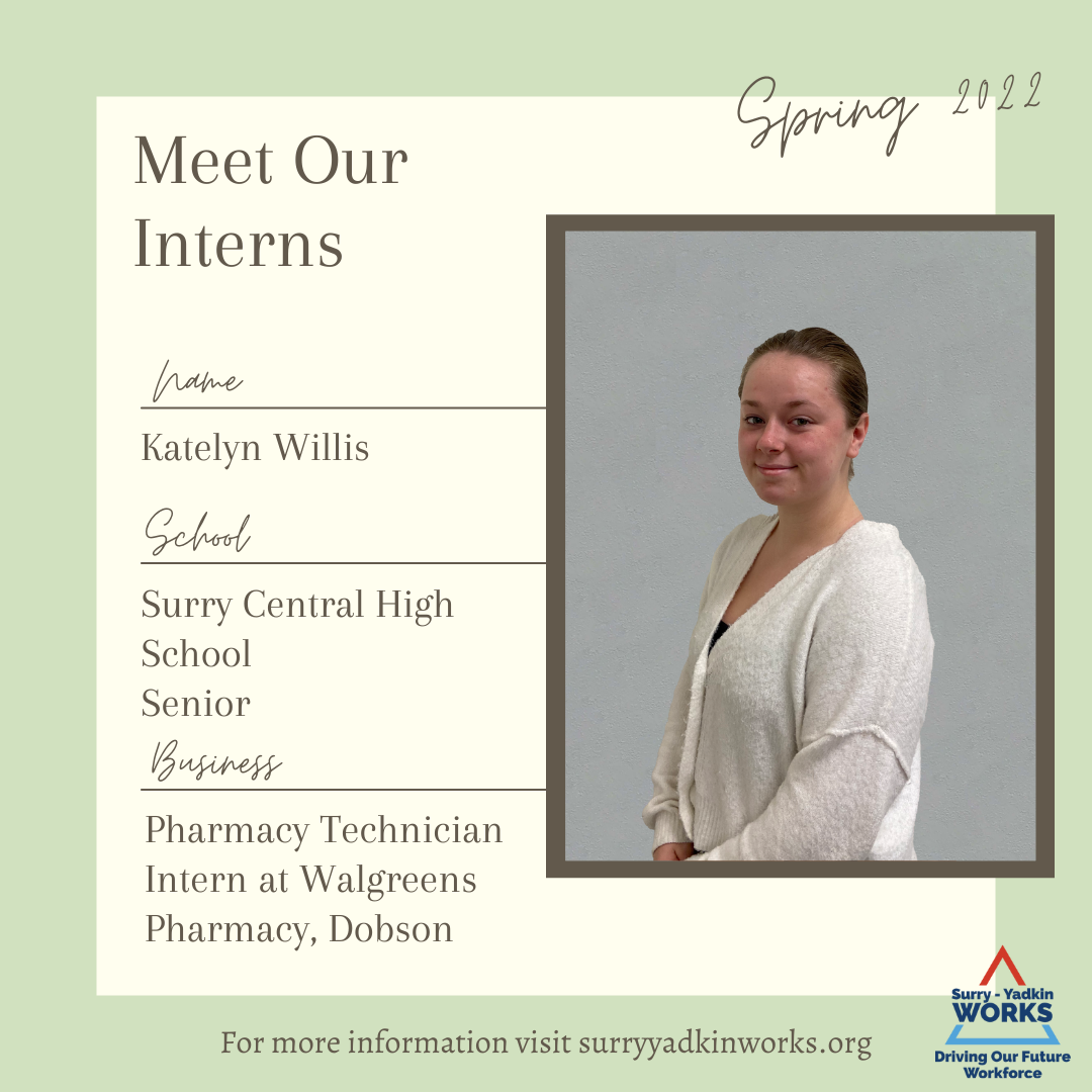 Image of the Surry-Yadkin Works Logo: Surry-Yadkin Works, Driving Our Future Workforce.  Headshot photo of an intern.  Image text says: Spring 2022. Meet Our Interns. Name, Katelyn Willis. School, Surry Central High School Senior. Business, Pharmacy Technician Intern at Walgreen Pharmacy, Dobson. For more information visit SurryYadkinWorks.org.